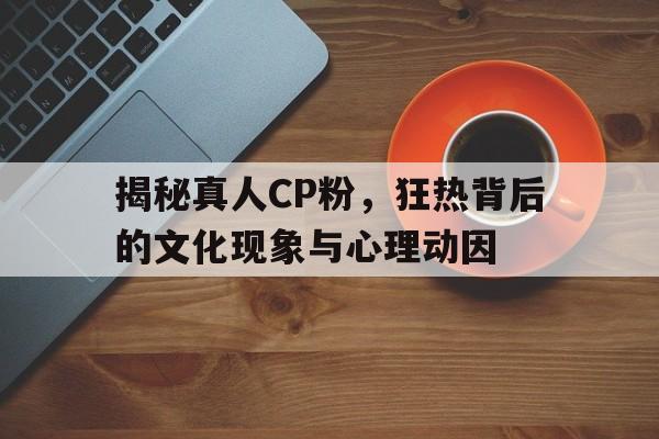 揭秘真人CP粉，狂热背后的文化现象与心理动因