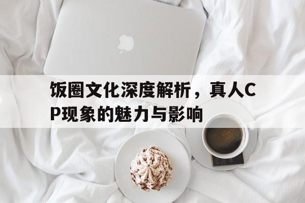 饭圈文化深度解析，真人CP现象的魅力与影响