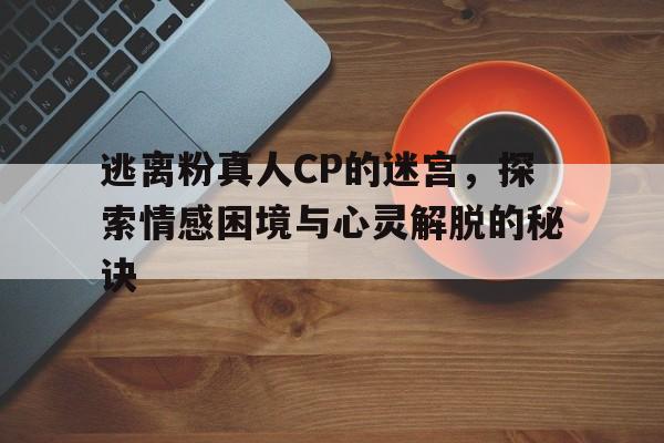 逃离粉真人CP的迷宫，探索情感困境与心灵解脱的秘诀
