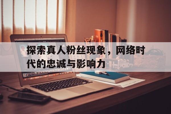 探索真人粉丝现象，网络时代的忠诚与影响力