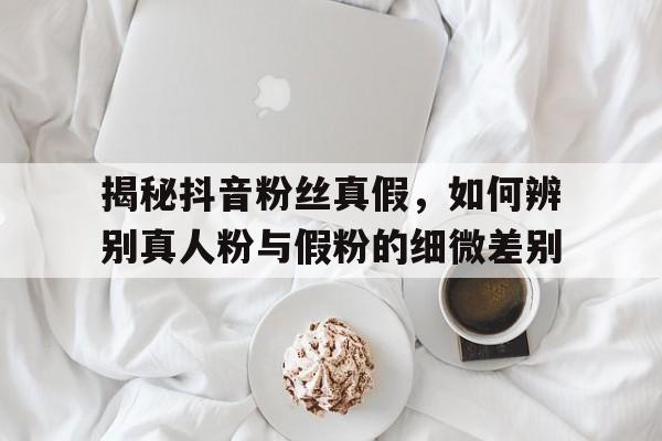 揭秘抖音粉丝真假，如何辨别真人粉与假粉的细微差别