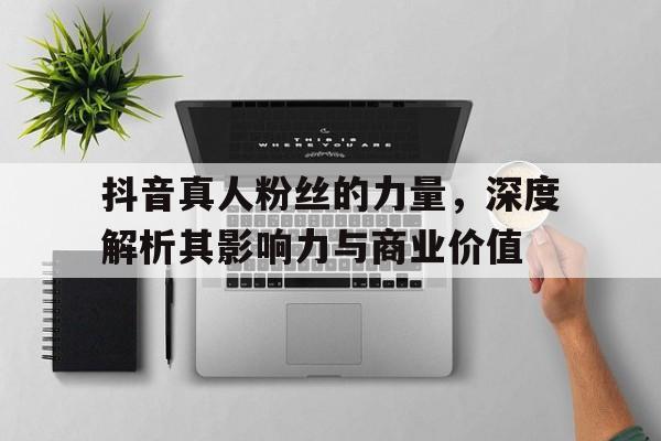 抖音真人粉丝的力量，深度解析其影响力与商业价值
