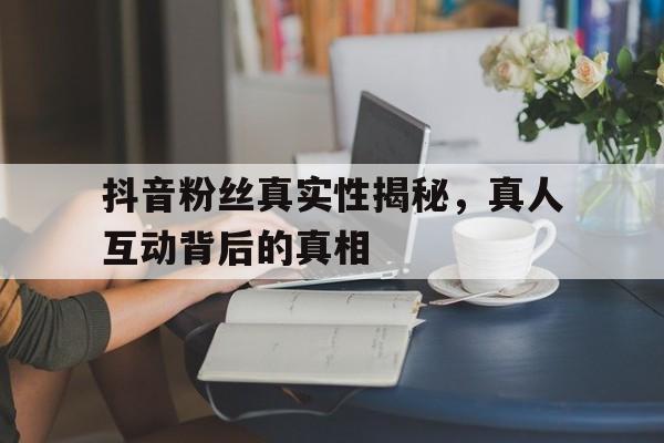 抖音粉丝真实性揭秘，真人互动背后的真相