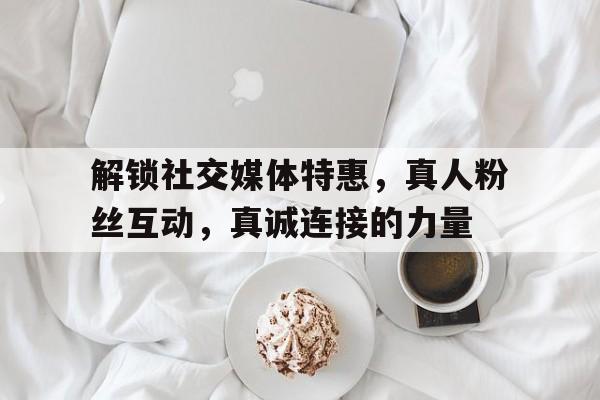 解锁社交媒体特惠，真人粉丝互动，真诚连接的力量