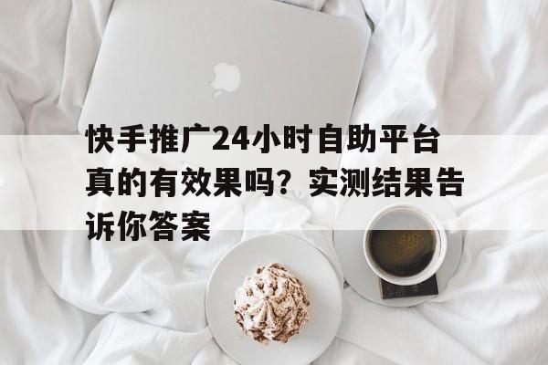 快手推广24小时自助平台真的有效果吗？实测结果告诉你答案