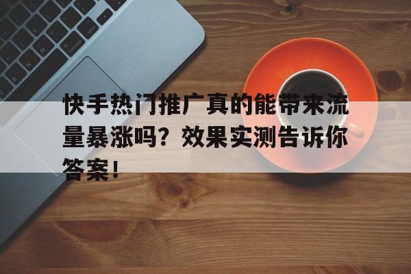 快手热门推广真的能带来流量暴涨吗？效果实测告诉你答案！