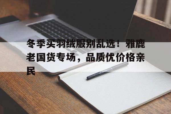 冬季买羽绒服别乱选！雅鹿老国货专场，品质优价格亲民