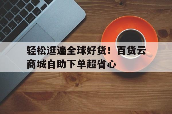 轻松逛遍全球好货！百货云商城自助下单超省心