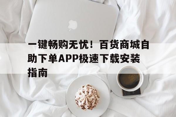 一键畅购无忧！百货商城自助下单APP极速下载安装指南