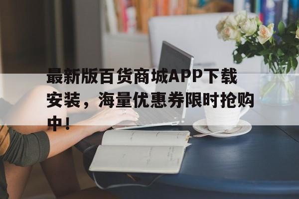 最新版百货商城APP下载安装，海量优惠券限时抢购中！