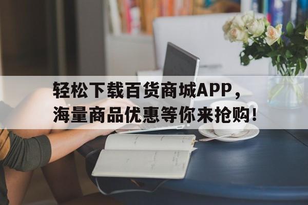 轻松下载百货商城APP，海量商品优惠等你来抢购！