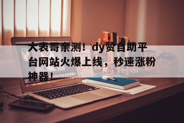 大表哥亲测！dy赞自助平台网站火爆上线，秒速涨粉神器！