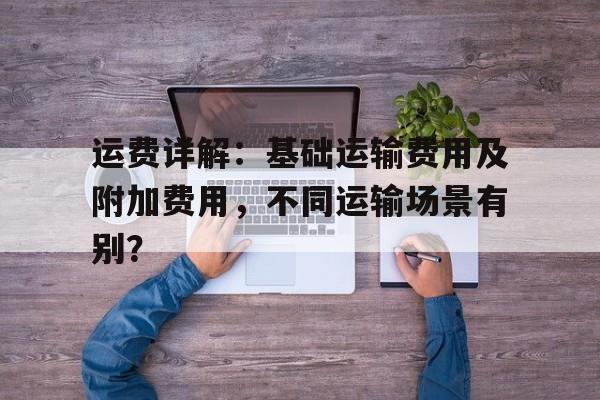 运费详解：基础运输费用及附加费用，不同运输场景有别？