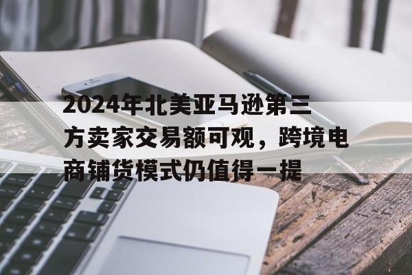 2024年北美亚马逊第三方卖家交易额可观，跨境电商铺货模式仍值得一提