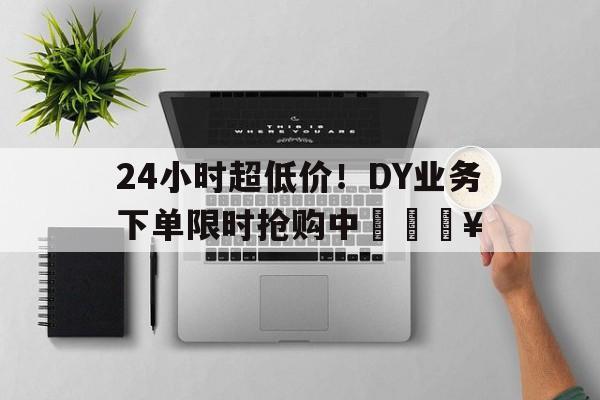 24小时超低价！DY业务下单限时抢购中🔥
