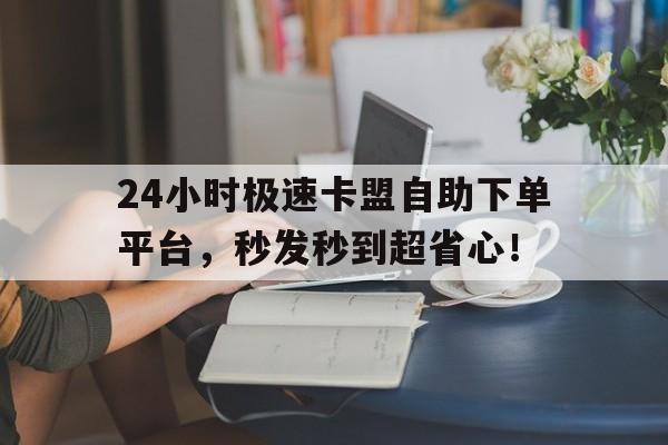 24小时极速卡盟自助下单平台，秒发秒到超省心！