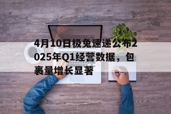 4月10日极兔速递公布2025年Q1经营数据，包裹量增长显著
