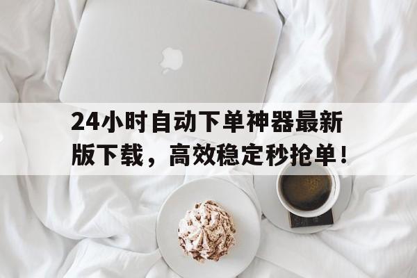 24小时自动下单神器最新版下载，高效稳定秒抢单！