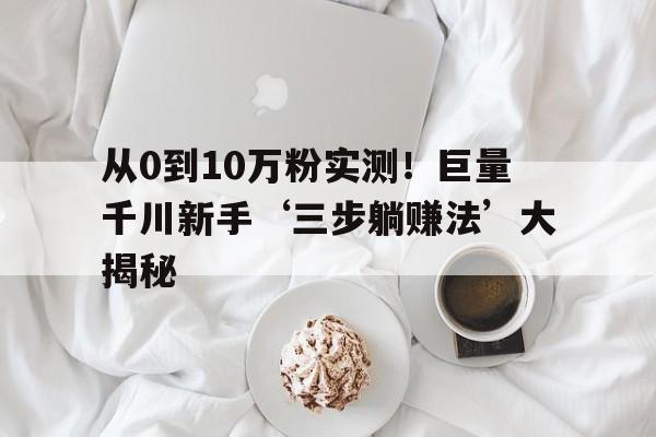 从0到10万粉实测！巨量千川新手‘三步躺赚法’大揭秘
