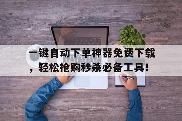 一键自动下单神器免费下载，轻松抢购秒杀必备工具！