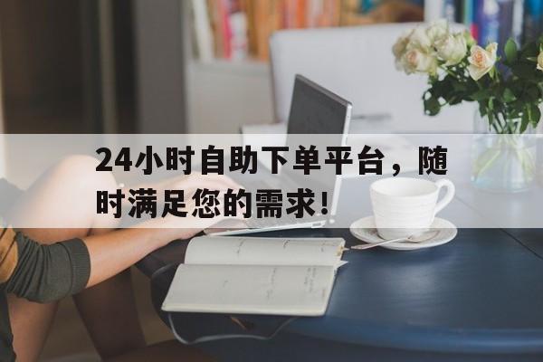 24小时自助下单平台，随时满足您的需求！