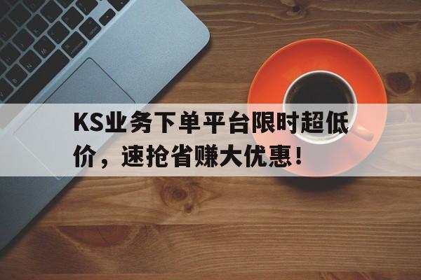 KS业务下单平台限时超低价，速抢省赚大优惠！
