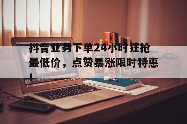 抖音业务下单24小时狂抢最低价，点赞暴涨限时特惠！