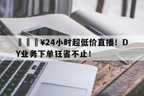 🔥24小时超低价直播！DY业务下单狂省不止！