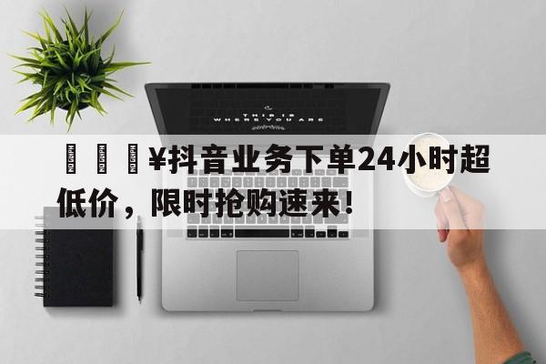 🔥抖音业务下单24小时超低价，限时抢购速来！