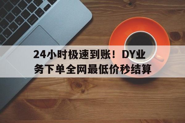 24小时极速到账！DY业务下单全网最低价秒结算