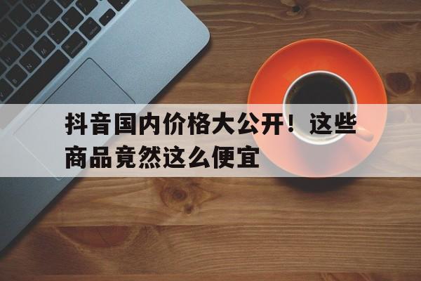 抖音国内价格大公开！这些商品竟然这么便宜