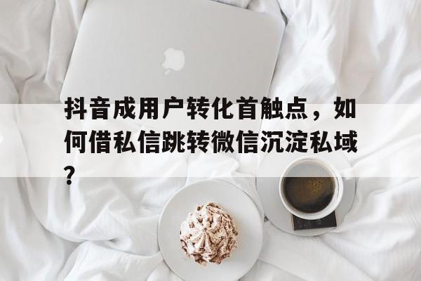 抖音成用户转化首触点，如何借私信跳转微信沉淀私域？