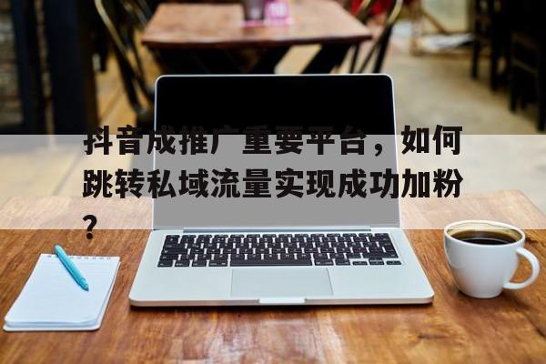 抖音成推广重要平台，如何跳转私域流量实现成功加粉？