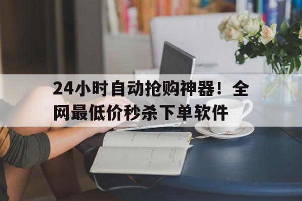 24小时自动抢购神器！全网最低价秒杀下单软件