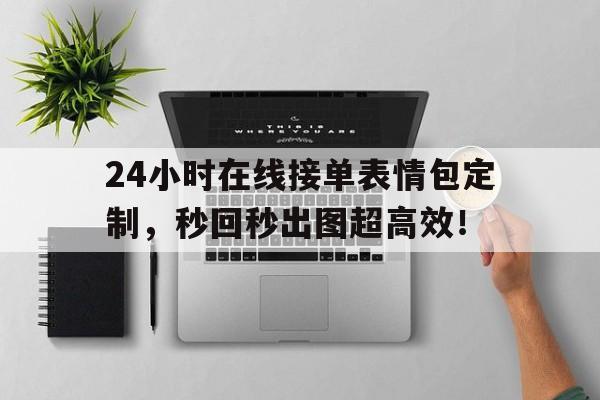 24小时在线接单表情包定制，秒回秒出图超高效！