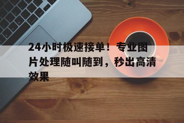 24小时极速接单！专业图片处理随叫随到，秒出高清效果