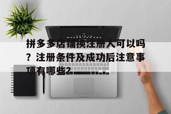 拼多多店铺换注册人可以吗？注册条件及成功后注意事项有哪些？