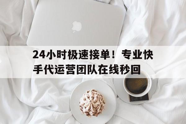 24小时极速接单！专业快手代运营团队在线秒回