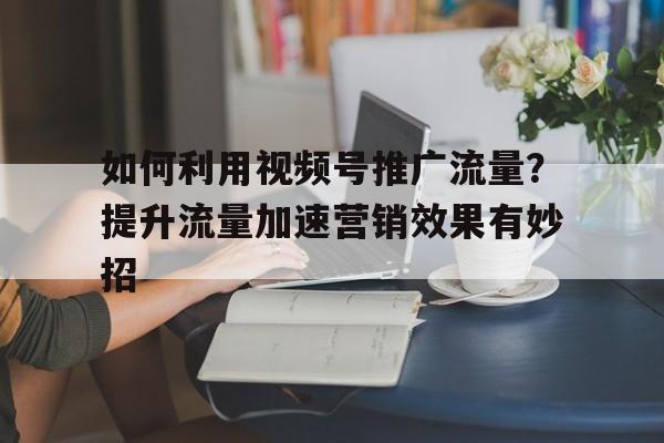如何利用视频号推广流量？提升流量加速营销效果有妙招