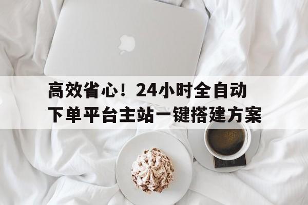 高效省心！24小时全自动下单平台主站一键搭建方案