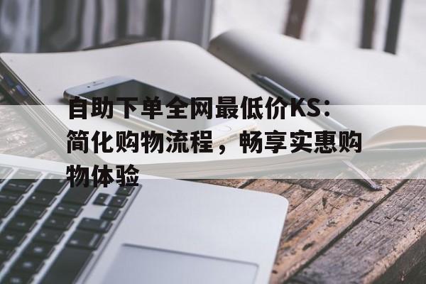 自助下单全网最低价KS：简化购物流程，畅享实惠购物体验