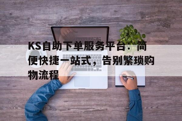 KS自助下单服务平台：简便快捷一站式，告别繁琐购物流程