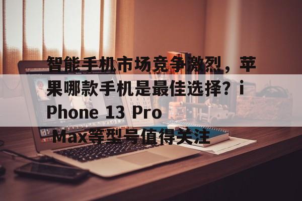 智能手机市场竞争激烈，苹果哪款手机是最佳选择？iPhone 13 Pro Max等型号值得关注
