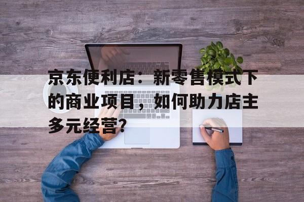 京东便利店：新零售模式下的商业项目，如何助力店主多元经营？