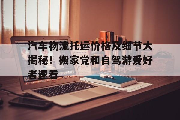 汽车物流托运价格及细节大揭秘！搬家党和自驾游爱好者速看