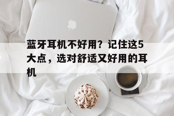 蓝牙耳机不好用？记住这5大点，选对舒适又好用的耳机
