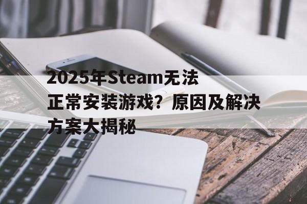2025年Steam无法正常安装游戏？原因及解决方案大揭秘