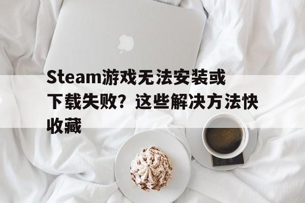 Steam游戏无法安装或下载失败？这些解决方法快收藏