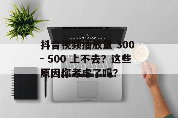 抖音视频播放量 300 - 500 上不去？这些原因你考虑了吗？