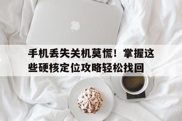 手机丢失关机莫慌！掌握这些硬核定位攻略轻松找回